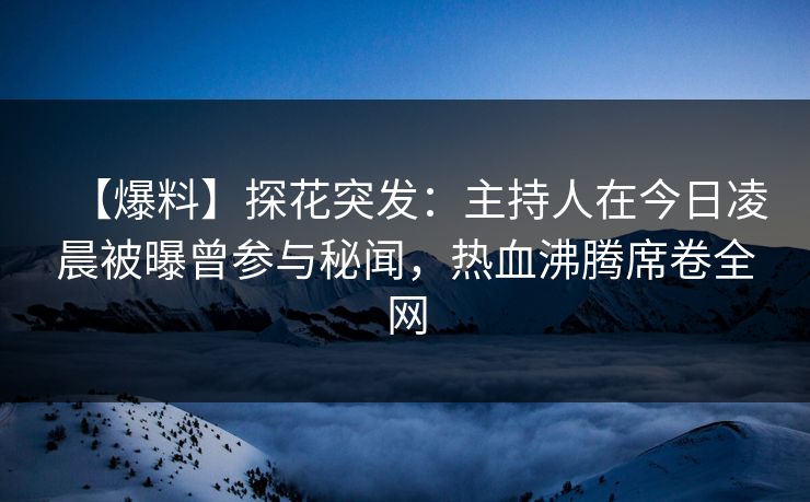 【爆料】探花突发：主持人在今日凌晨被曝曾参与秘闻，热血沸腾席卷全网