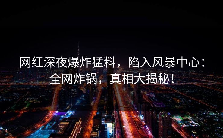 网红深夜爆炸猛料，陷入风暴中心：全网炸锅，真相大揭秘！