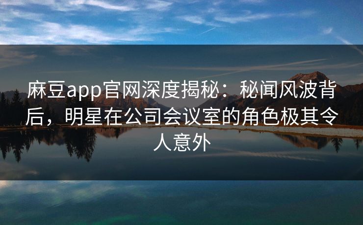 麻豆app官网深度揭秘：秘闻风波背后，明星在公司会议室的角色极其令人意外