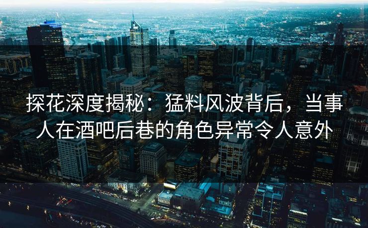 探花深度揭秘：猛料风波背后，当事人在酒吧后巷的角色异常令人意外