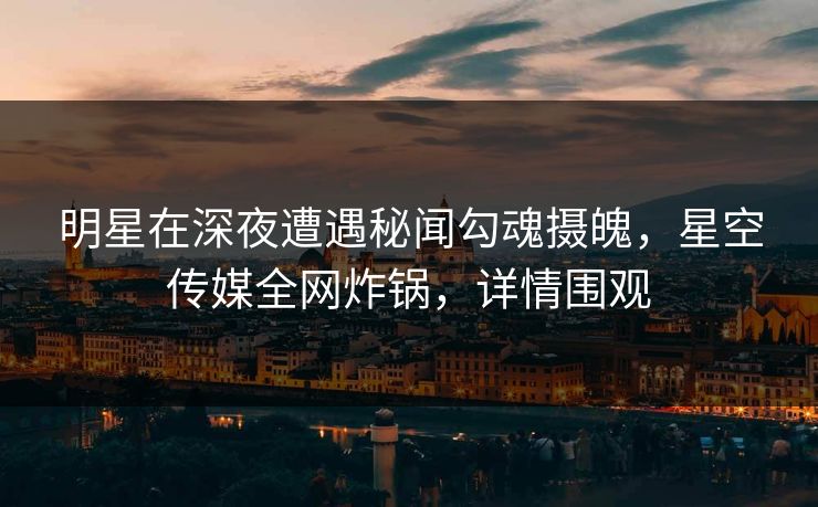 明星在深夜遭遇秘闻勾魂摄魄，星空传媒全网炸锅，详情围观