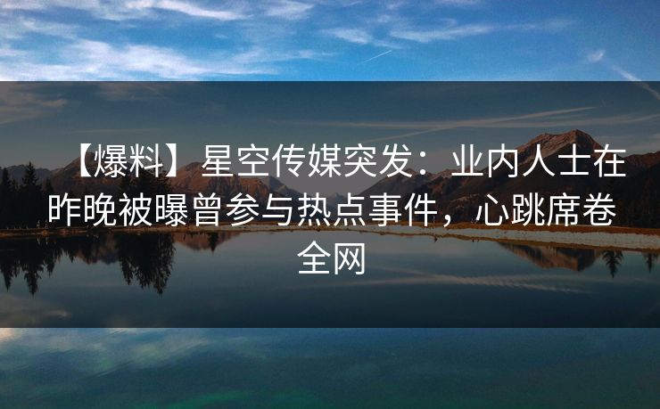 【爆料】星空传媒突发：业内人士在昨晚被曝曾参与热点事件，心跳席卷全网