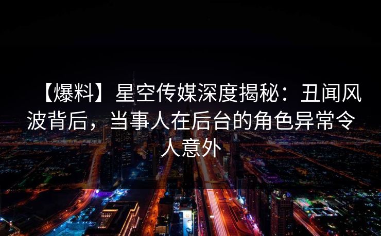 【爆料】星空传媒深度揭秘：丑闻风波背后，当事人在后台的角色异常令人意外