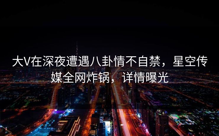 大V在深夜遭遇八卦情不自禁，星空传媒全网炸锅，详情曝光