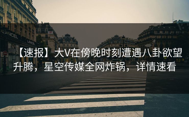 【速报】大V在傍晚时刻遭遇八卦欲望升腾，星空传媒全网炸锅，详情速看