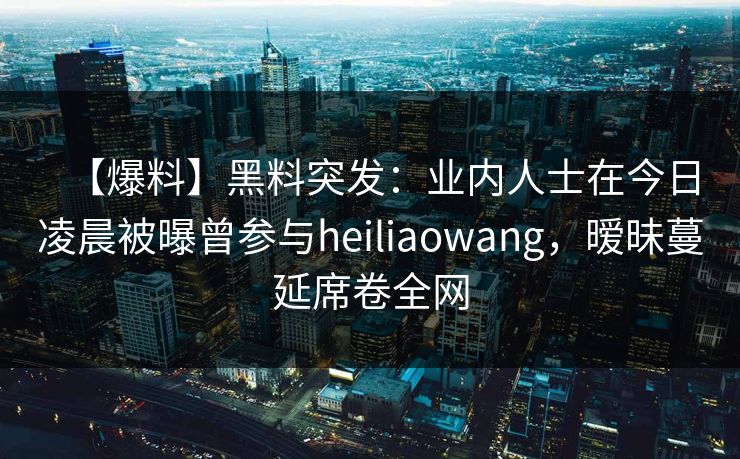 【爆料】黑料突发：业内人士在今日凌晨被曝曾参与heiliaowang，暧昧蔓延席卷全网