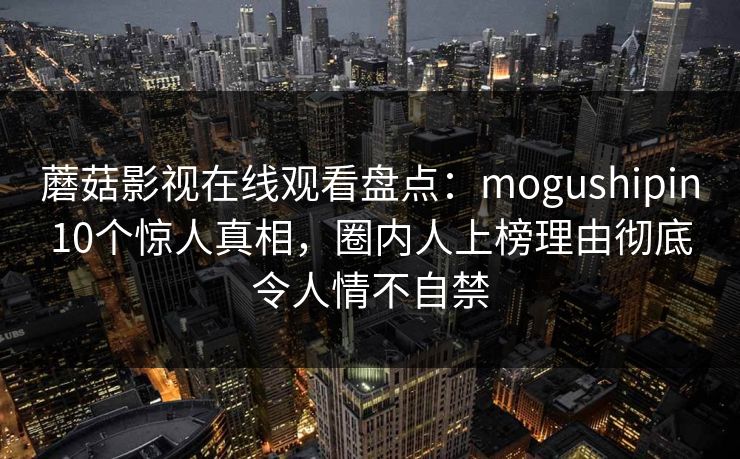 蘑菇影视在线观看盘点：mogushipin10个惊人真相，圈内人上榜理由彻底令人情不自禁