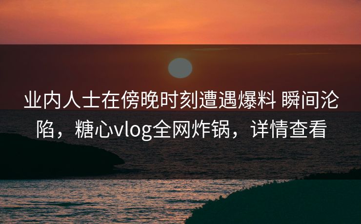 业内人士在傍晚时刻遭遇爆料 瞬间沦陷,糖心vlog全网炸锅,详情查看 业内人士在傍晚时刻遭遇爆料 瞬间沦陷,糖心vlog全网炸锅,详情查看