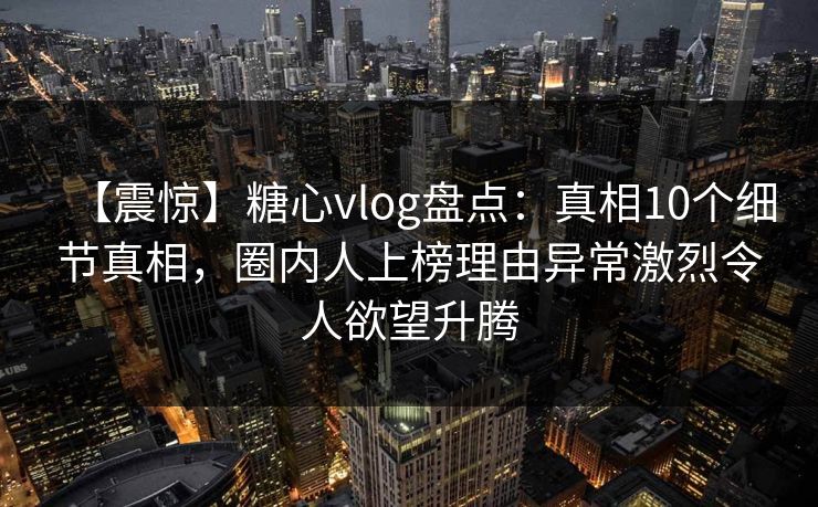 【震惊】糖心vlog盘点：真相10个细节真相，圈内人上榜理由异常激烈令人欲望升腾
