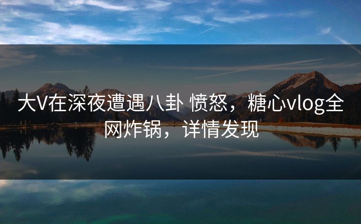 大V在深夜遭遇八卦 愤怒，糖心vlog全网炸锅，详情发现