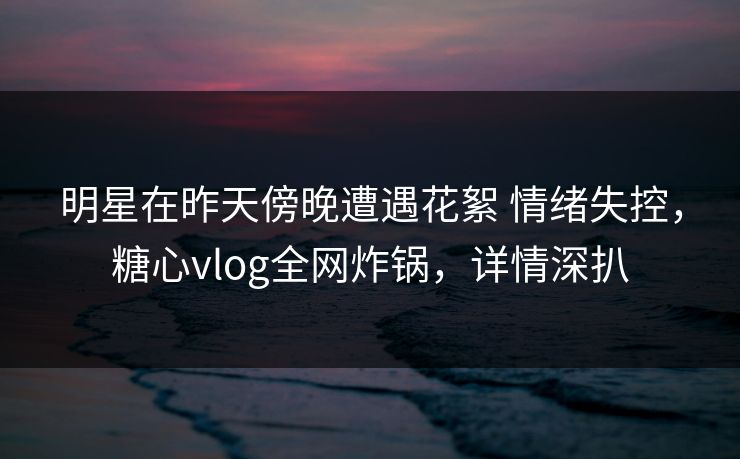 明星在昨天傍晚遭遇花絮 情绪失控，糖心vlog全网炸锅，详情深扒