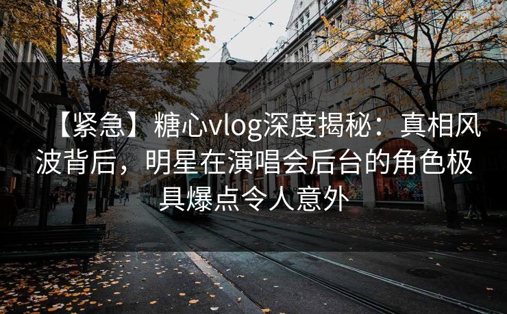 【紧急】糖心vlog深度揭秘：真相风波背后，明星在演唱会后台的角色极具爆点令人意外