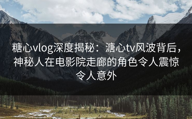 糖心vlog深度揭秘：溏心tv风波背后，神秘人在电影院走廊的角色令人震惊令人意外