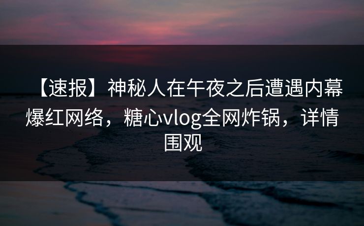【速报】神秘人在午夜之后遭遇内幕 爆红网络,糖心vlog全网炸锅,详情围观 【速报】神秘人在午夜之后遭遇内幕 爆红网络,糖心vlog全网炸锅,详情围观
