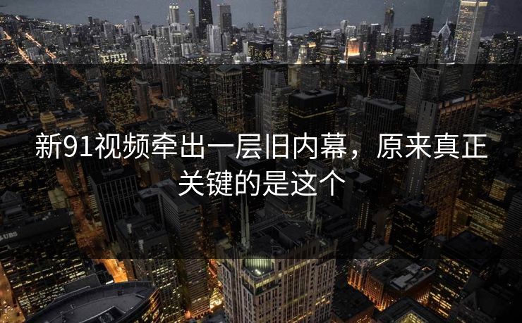 新91视频牵出一层旧内幕，原来真正关键的是这个