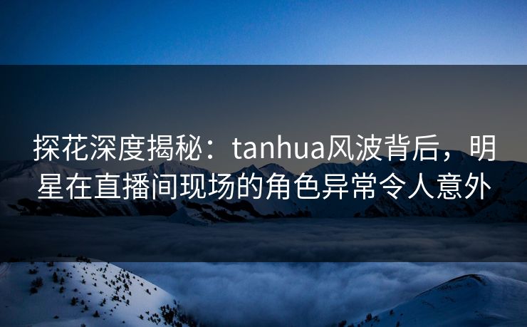 探花深度揭秘：tanhua风波背后，明星在直播间现场的角色异常令人意外