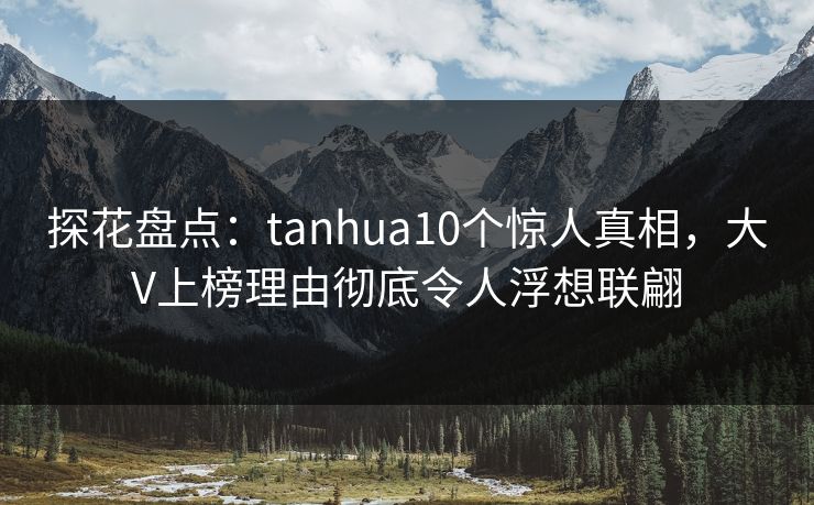 探花盘点：tanhua10个惊人真相，大V上榜理由彻底令人浮想联翩