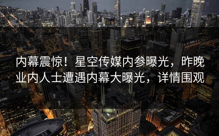 内幕震惊！星空传媒内参曝光，昨晚业内人士遭遇内幕大曝光，详情围观