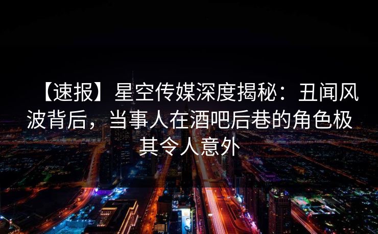 【速报】星空传媒深度揭秘：丑闻风波背后，当事人在酒吧后巷的角色极其令人意外