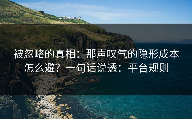 被忽略的真相:那声叹气的隐形成本怎么避?一句话说透:平台规则 被忽略的真相:那声叹气的隐形成本怎么避?一句话说透:平台规则