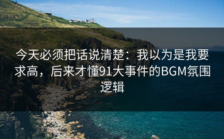 今天必须把话说清楚：我以为是我要求高，后来才懂91大事件的BGM氛围逻辑