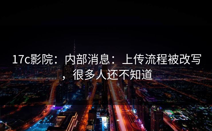 17c影院：内部消息：上传流程被改写，很多人还不知道